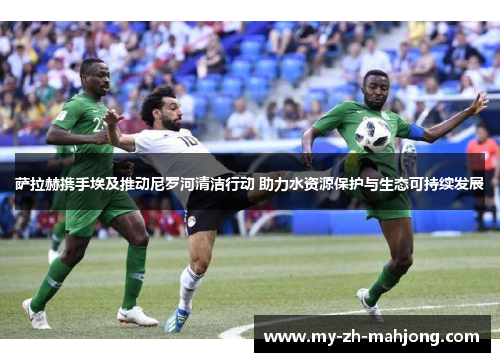 萨拉赫携手埃及推动尼罗河清洁行动 助力水资源保护与生态可持续发展