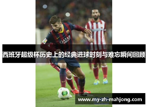 西班牙超级杯历史上的经典进球时刻与难忘瞬间回顾 西班牙超级杯历史上的经典进球时刻与难忘瞬间回顾