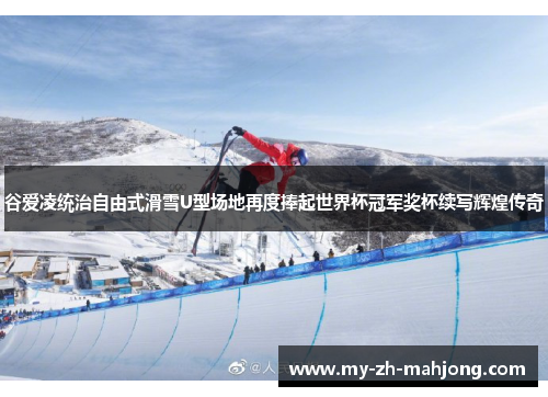 谷爱凌统治自由式滑雪U型场地再度捧起世界杯冠军奖杯续写辉煌传奇