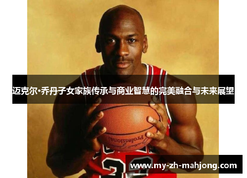 迈克尔·乔丹子女家族传承与商业智慧的完美融合与未来展望 迈克尔·乔丹子女家族传承与商业智慧的完美融合与未来展望
