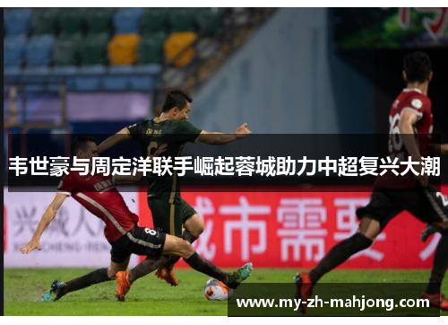 韦世豪与周定洋联手崛起蓉城助力中超复兴大潮 韦世豪与周定洋联手崛起蓉城助力中超复兴大潮